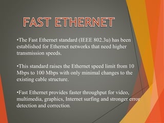 •The Fast Ethernet standard (IEEE 802.3u) has been
established for Ethernet networks that need higher
transmission speeds.
•This standard raises the Ethernet speed limit from 10
Mbps to 100 Mbps with only minimal changes to the
existing cable structure.
•Fast Ethernet provides faster throughput for video,
multimedia, graphics, Internet surfing and stronger error
detection and correction.
 