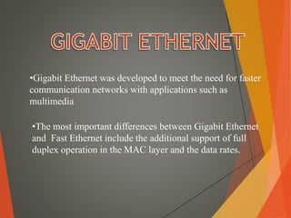 •Gigabit Ethernet was developed to meet the need for faster
communication networks with applications such as
multimedia
•The most important differences between Gigabit Ethernet
and Fast Ethernet include the additional support of full
duplex operation in the MAC layer and the data rates.
 