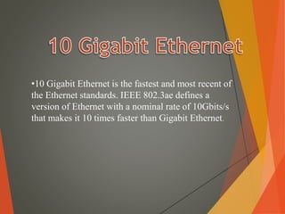 •10 Gigabit Ethernet is the fastest and most recent of
the Ethernet standards. IEEE 802.3ae defines a
version of Ethernet with a nominal rate of 10Gbits/s
that makes it 10 times faster than Gigabit Ethernet.
 