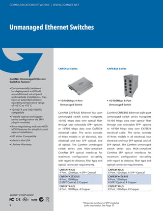 COMMUNICATION NETWORKS | WWW.COMNET.NET




Unmanaged Ethernet Switches




                                     CNFE4US Series                              CNFE8US Series



ComNet Unmanaged Ethernet
Switches feature:

• Environmentally hardened
  for deployment in difficult,
  unconditioned out-of-plant
  and roadside installations, they
  have an extended ambient           • 10/100Mbps 4-Port                         • 10/100Mbps 8-Port
  operating temperature range
  of -40˚ C to +75˚ C                 Unmanaged Switch                             Unmanaged Switch

• 10/100TX and 100/1000FX
  compatible                         ComNet CNFE4US Ethernet four port           ComNet CNFE8US Ethernet eight port
• Flexible optical and copper-       unmanaged switch Series transports          unmanaged switch series transports
  based configuration via SFP*       10/100 Mbps data over optical fiber         10/100 Mbps data over optical fiber
  plug-in modules
                                     through user selectable SFP* options        through user selectable SFP* options
• Auto-negotiating and auto-MDI/
  MDIX features for simplicity and   or 10/100 Mbps data over CAT5E/6            or 10/100 Mbps data over CAT5E/6
  ease of installation               electrical cable. The series consists       electrical cable. The series consists
• HD Video Compatible                of three models in all electrical, two      of three models in all electrical, four
• Made in the USA                    electrical and two SFP optical, and         electrical and four SFP optical, and all
• Lifetime Warranty                  all optical. The ComNet unmanaged           SFP optical. The ComNet unmanaged
                                     switch series uses MSA-compliant            switch series uses MSA-compliant
                                     ComNet SFP optical interfaces for           ComNet SFP optical interfaces for
                                     maximum     configuration    versatility    maximum        configuration   versatility
                                     with regard to distance, fiber type and     with regard to distance, fiber type and
                                     optical connector requirements.             optical connector requirements.

                                     CNFE4FX4US                                   CNFE8FX8US
                                     4 Port, 100Mbps, 4 SFP* Optical              8 Port, 100Mbps, 8 SFP* Optical
                                     CNFE4FX2TX2US                                CNFE8FX4TX4US
                                     4 Port, 100Mbps                              8 Port, 100Mbps
                                     2 SFP* Optical, 2 Copper                     4 SFP* Optical, 4 Copper
                                     CNFE4TX4US                                   CNFE8TX8US
                                     4 Port, 100Mbps, 4 Copper                    8 Port, 100Mbps, 8 Copper

AGENCY COMPLIANCE


                                                           * Requires purchase of SFP modules
8                                                            (sold separately). See Page 17.
 