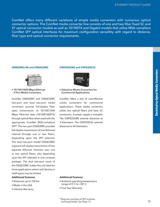 ETHERNET PRODUCT GUIDE




ComNet offers many different variations of simple media converters with numerous optical
connector options. The ComNet media converter line consists of one and two fiber fixed SC and
ST optical connector models as well as 10/100TX and Gigabit models that utilize MSA-compliant
ComNet SFP optical interfaces for maximum configuration versatility with regard to distance,
fiber type and optical connector requirements.




CNGE2MC(-M) and CNGE22MC                   CWFE2SCM2 and CWFE2SCS2




                                                                                                               Electrical-to-Opical Media Converters
• 10/100/1000 Mbps Ethernet                • ValueLine Media Converters for
  2 Port Media Converters                    Commercial Applications

ComNet CNGE2MC and CNGE22MC                ComNet offers a line of cost-effective
two-port and dual two-port media           media    converters    for    commercial
converters provide full-duplex fiber       applications. These media converters
optic transmission of 10/100/1000          utilize two optical fibers and have SC
Mbps Ethernet data (10/100/1000TX)         connectors. A power supply is included.
through optical fiber when used with the   The CWFE2SCM2 extends distances to
appropriate ComNet MSA-compliant           3 kilometers. The CWFE2SCS2 extends
SFP*. The two-port CNGE2MC provides        distances to 45 kilometers.
full-duplex transmission of one Ethernet
channel through one or two fibers,
depending upon the SFP selected.
The dual two-port model CNGE22MC
supports full-duplex transmission of two
separate Ethernet channels over one
or two optical fibers, also depending
upon the SFP selected, in one compact
package. The dual two-port count of
the CNGE22MC makes this unit ideal for
those applications where rack density or
shelf-space may be limited.
Additional Features                        Additional Features
• Distances up to 120 km                   • Ambient operating temperature
                                             range of 0˚ C to +50˚ C
• Made in the USA
                                           • Five Year Warranty
• Lifetime Warranty



                                           * Requires purchase of SFP modules
                                             (sold separately). See Page 17.                              11
 