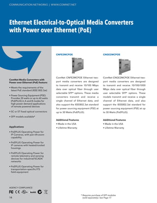 COMMUNICATION NETWORKS | WWW.COMNET.NET




Ethernet Electrical-to-Optical Media Converters
with Power over Ethernet (PoE)


                                        CNFE2MCPOE                                 CNGE2MCPOE




                                        ComNet CNFE2MCPOE Ethernet two-            ComNet CNGE2MCPOE Ethernet two-
ComNet Media Converters with
Power over Ethernet (PoE) feature:      port media converters are designed         port media converters are designed
                                        to transmit and receive 10/100 Mbps        to transmit and receive 10/100/1000
• Meets the requirements of the
                                        data over optical fiber through user       Mbps data over optical fiber through
  latest PoE standard (IEEE 802.3at)
                                        selectable SFP* options. These media       user selectable SFP* options. These
• Power Sourcing Equipment (PSE):
                                        converters transmit and receive a          models transmit and receive a single
  Provides 30 watts or up to 60 watts
  (PoEPLUS) in A and B modes for        single channel of Ethernet data, and       channel of Ethernet data, and also
  high power demand applications        also support the IEEE802.3at standard      support the IEEE802.3at standard for
  of remote powered devices
                                        for power sourcing equipment (PSE) at      power sourcing equipment (PSE) at up
• SC or ST fixed optical connectors     up to 30 Watts (PoEPLUS).                  to 30 Watts (PoEPLUS).
• SFP models available*
                                        Additional Features                        Additional Features
                                        • Made in the USA                          • Made in the USA
Applications                            • Lifetime Warranty                        • Lifetime Warranty
• PoEPLUS Operating Power for
  IP Cameras, with pan-tilt-zoom
  capability

• PoEPLUS Operating Power for
  IP cameras with heated/cooled
  housings

• PoEPLUS Operating Power for
  remote telemetry and sensing
  devices for industrial/SCADA
  networks

• PoEPLUS Operating Power for
  transportation-specific/ITS
  field equipment




AGENCY COMPLIANCE


                                                              * Requires purchase of SFP modules
14                                                              (sold separately). See Page 17.
 