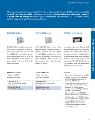 ETHERNET PRODUCT GUIDE




Many applications require power for the Power Sourcing Equipment (PSE) device be supplied
through the Ethernet cable including those where an Electrical-to-Optical media converter
is being used to extend distances Typical applications can include IP CCTV cameras, access
control equipment, VoIP telephony and more.




CWFE1003POE Series                     CWFE1005POE Series                        CWPOEIPS-15 PoE Injector




                                                                                                                                  Media Converters with Power over Ethernet
CWFE1003POE Series fixed optic two-    CWFE1005POE      Series   fixed   optic   A low-cost Power over Ethernet (PoE)
fiber media converters include SC      two-fiber media converters include ST     mid-span injection module, this product
optical connectors and also support    optical connectors and also support       is ideally suited to fiber optic, wireless, or
the IEEE802.3at standard for power     the IEEE802.3at standard for power        other networks where it may be difficult to
sourcing equipment (PSE) at up to 30   sourcing equipment (PSE) at up to 30      furnish operating power to PoE peripheral
Watts (PoEPLUS). These models are      Watts (PoEPLUS). These models are         devices. It injects power to the unused
also available with a 60 Watt high-    also available with a 60 Watt high-       pairs of any UTP or STP CAT-3, CAT-4, or
power PoE option.                      power PoE option.                         CAT-5 network cable, and features auto-
                                                                                 detection of powered devices.



Additional Features                    Additional Features                       Features
• Made in the USA                      • Made in the USA                         • Transmission distances of up to 100 m
• Five Year Warranty                   • Five Year Warranty                      • Supplies 48 VDC @ 0.3A operating
                                                                                   power for PSE devices drawing a
                                                                                   maximum of 15.4 watts
CWFE1003POE                            CWFE1005POE
Fixed SC optic 2 fiber media           Fixed ST optic 2 fiber media              • Plug-and-play product requires no
converter                              converter                                   user configuration or other set-up.
CWFE1003POEHO                          CWFE1005POEHO                             • Designed for deployment in
60 Watt Higher Output                  60 Watt Higher Output                       benign/conditioned 0º C to +45º C
                                                                                   operating environments
                                                                                 • Operating Power and 10/100TX
                                                                                   Ethernet Data over one network cable
                                                                                 • Fully Compliant with IEEE Standard
                                                                                   802.3af for Power Sourcing Equipment
                                                                                 • Internal 100 to 240 VAC Power
                                                                                   Supply Provides Short Circuit
                                                                                   Protection for Powered Devices
                                                                                 • Five Year Warranty




                                                                                                                           15
 