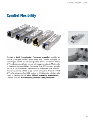 ETHERNET PRODUCT GUIDE




ComNet Flexibility




ComNet’s Small Form-Factor Pluggable modules provide an
optical or copper interface when using any ComNet managed or
unmanaged switch or SFP-configurable media converters. These
SFP modules are available for use with copper media, or Multimode
or Single-mode optical fiber. The optical fiber SFP modules provide
10/100 or 10/100/1000-FX transmission in one or two fiber versions.
They are available with LC or SC optical connectors. These ComNet
SFPs offer distances from 300 meters to 120 kilometers. Industrially
rated to perform in the most difficult operating environments,
ComNet SFPs are MultiSource Agreement (MSA) compliant.




                                                                                           17
 
