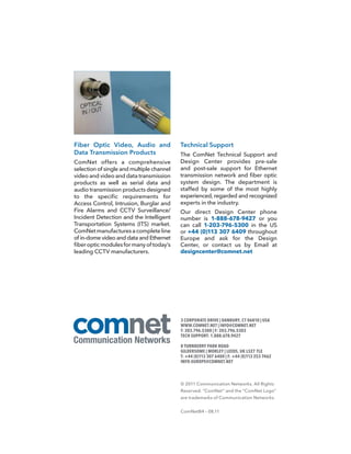 Fiber Optic Video, Audio and               Technical Support
Data Transmission Products                 The ComNet Technical Support and
ComNet offers a comprehensive              Design Center provides pre-sale
selection of single and multiple channel   and post-sale support for Ethernet
video and video and data transmission      transmission network and fiber optic
products as well as serial data and        system design. The department is
audio transmission products designed       staffed by some of the most highly
to the specific requirements for           experienced, regarded and recognized
Access Control, Intrusion, Burglar and     experts in the industry.
Fire Alarms and CCTV Surveillance/         Our direct Design Center phone
Incident Detection and the Intelligent     number is 1-888-678-9427 or you
Transportation Systems (ITS) market.       can call 1-203-796-5300 in the US
ComNet manufactures a complete line        or +44 (0)113 307 6409 throughout
of in-dome video and data and Ethernet     Europe and ask for the Design
fiber optic modules for many of today’s    Center, or contact us by Email at
leading CCTV manufacturers.                designcenter@comnet.net




                                           3 CORPORATE DRIVE | DANBURY, CT 06810 | USA
                                           WWW.COMNET.NET | INFO@COMNET.NET
                                           T: 203.796.5300 | F: 203.796.5303
                                           TECH SUPPORT: 1.888.678.9427

                                           8 TURNBERRY PARK ROAD
                                           GILDERSOME | MORLEY | LEEDS, UK LS27 7LE
                                           T: +44 (0)113 307 6400 | F: +44 (0)113 253 7462
                                           INFO-EUROPE@COMNET.NET



                                           © 2011 Communication Networks. All Rights
                                           Reserved. “ComNet” and the “ComNet Logo”
                                           are trademarks of Communication Networks.


                                           ComNetB4 – 08.11
 