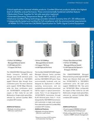 ETHERNET PRODUCT GUIDE



Critical applications demand reliable products. ComNet Ethernet products deliver the highest
level of reliability and performance. These environmentally hardened switches feature:
• Redundant Power Supplies for fail-safe operation (optional)
• Extended Operating Temperature Range -40˚ C to +75˚ C
• Exclusive ComNet X-Ring technology provides network recovery time of < 20 milliseconds
• Independently tested and certified for full compliance with the environmental requirements
  of NEMA TS-1/TS-2 and the CALTRANS Specification for Traffic Signal Control Equipment




                                                                                                                                 Hardened Managed Ethernet Switches
CNGE3FE7MS2                               CNGE8FX4TX4MS                                CNGE2FE8MSPOE




• 10-Port 10/100Mbps                      • 8-Port 10/100Mbps                          • Power Over Ethernet (PoE)
 Managed Ethernet Switch                   Managed Ethernet Switch                     • 10-Port 10/100Mbps
• 3 SFP Optical (FX) +                    • 4 Copper (TX) Ports                         Managed Ethernet Switch
 7 Copper (TX) Ports                      • 4 SFP Optical (FX) Ports                   • 2 SFP Optical (FX) Optical +
                                                                                        8 Copper (TX) Ports
The CNGE3FE7MS2 Managed Ethernet          The ComNet CNGE8FX4TX4MS Gigabit
Switch   transports    10/100TX   data    Managed Ethernet Switch provides             The   CNGE2FE8MSPOE           Managed
through seven RJ-45 electrical ports      four 10/100/1000TX electrical ports          Ethernet Switch provides eight 10/100TX
and 10/100/1000TX or 100/1000FX           and four 100/1000FX SFP ports. These         Power over Ethernet (PoE) ports and
gigabit Ethernet data through three       environmentally hardened units are           two 10/100/1000TX or 100/1000FX
combination ports. The seven electrical   designed for deployment in difficult         combination ports. All eight ports
ports support 10/100 Mbps Ethernet,       operating    environments,     and    are    support IEEE802.3af PoE. Two ports
while the three combination ports         available for use with either conventional   are 10/100/1000 Mbps configurable
are 10/100/1000TX configurable for        CAT-5e copper or optical transmission        for copper or fiber media for use with
copper, or fiber media for use with       media. Ports 1-4 are designated for          Multimode or Single-mode optical fiber,
Multimode or Single-mode optical fiber,   10/100/1000TX transmission through           selected by optional ComNet MSA-
selected by optional ComNet MSA-          RJ-45 electrical ports. Ports 5 – 8 are      compliant SFP modules.
compliant SFP modules.                    designated for 100/1000FX transmission
                                          with multimode or single mode optical
                                          fiber selected by optional ComNet MSA
Additional Features                       compliant SFP modules.                       Additional Features
• Multiple mounting options,              Additional Features                          • 8 ports support IEEE802.3af based
  DIN rail or wall mount                  • Multiple mounting options,                   PoE, and provide 15.4 W per port
                                            DIN rail or wall mount                     • Fully configurable through CLI, web-
                                                                                         based or SNMP network management
                                          * Requires purchase of SFP modules
                                            (sold separately). See Page 17.                                                  5
 