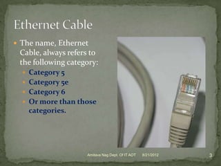  The name, Ethernet
 Cable, always refers to
 the following category:
   Category 5
   Category 5e
   Category 6
   Or more than those
    categories.




                    Amitava Nag Dept. Of IT AOT   8/21/2012   3
 