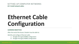 Ethernet Cable
Configuration
SETTING-UP COMPUTER NETWORKS
LEARNING OBJECTIVES
After the end of the lesson, Student must be able to:
Identify and configure Ethernet cable
a. Straight Through (T568B) configuration
b. Straight Through (T568A) configuration
CORE COMPETENCY CSS NC II
LO 1 Install network cables
BY: JUANITO B. ESPLANA JR.
 