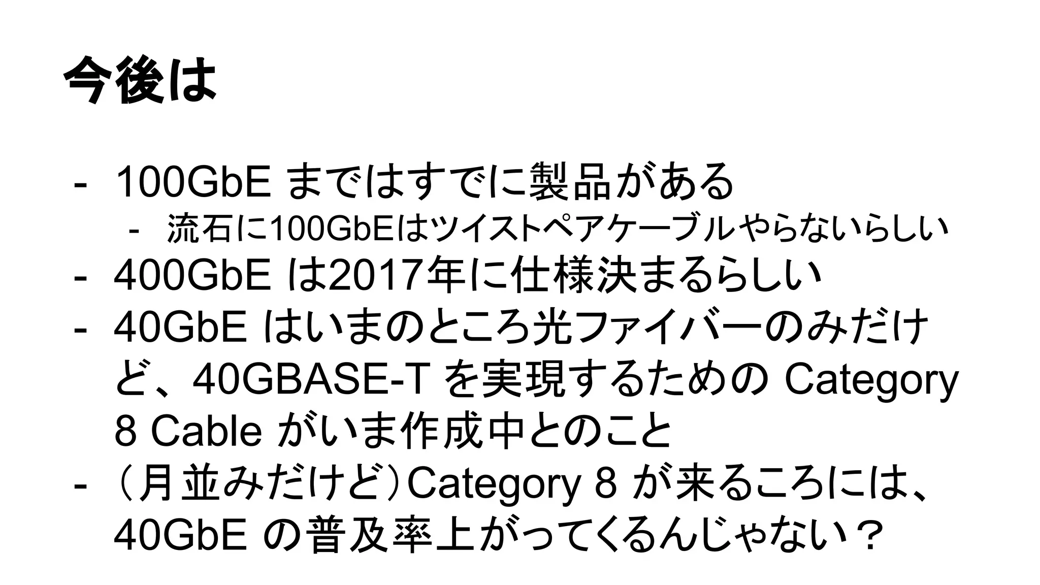 今後は
- 100GbE まではすでに製品がある
- 流石に100GbEはツイストペアケーブルやらないらしい
- 400GbE は2017年に仕様決まるらしい
- 40GbE はいまのところ光ファイバーのみだけ
ど、 40GBASE-T を実現するための Category
8 Cable がいま作成中とのこと
- （月並みだけど）Category 8 が来るころには、
40GbE の普及率上がってくるんじゃない？
 
