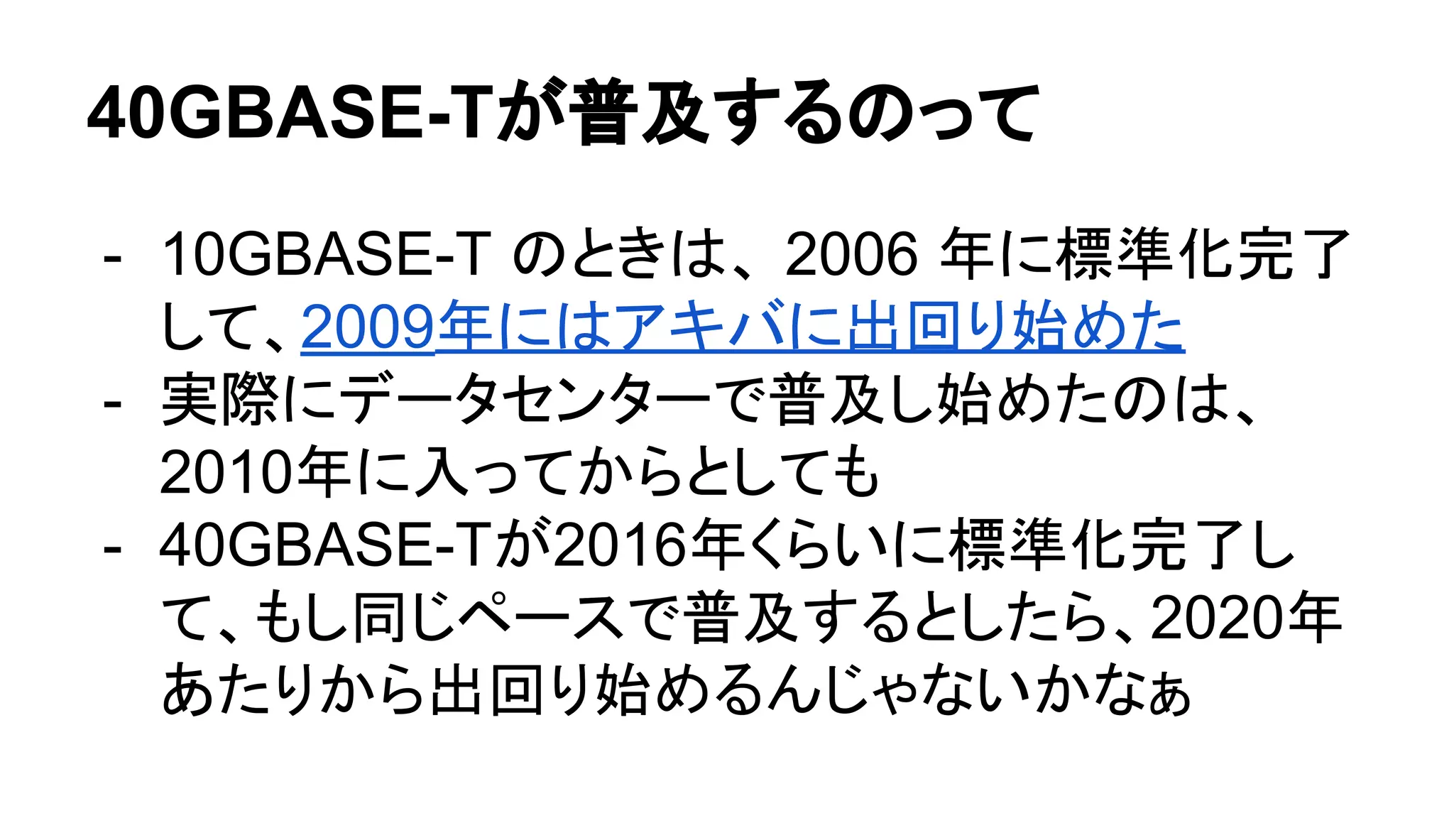 40GBASE-Tが普及するのって
- 10GBASE-T のときは、 2006 年に標準化完了
して、2009年にはアキバに出回り始めた
- 実際にデータセンターで普及し始めたのは、
2010年に入ってからとしても
- 40GBASE-Tが2016年くらいに標準化完了し
て、もし同じペースで普及するとしたら、2020年
あたりから出回り始めるんじゃないかなぁ
 