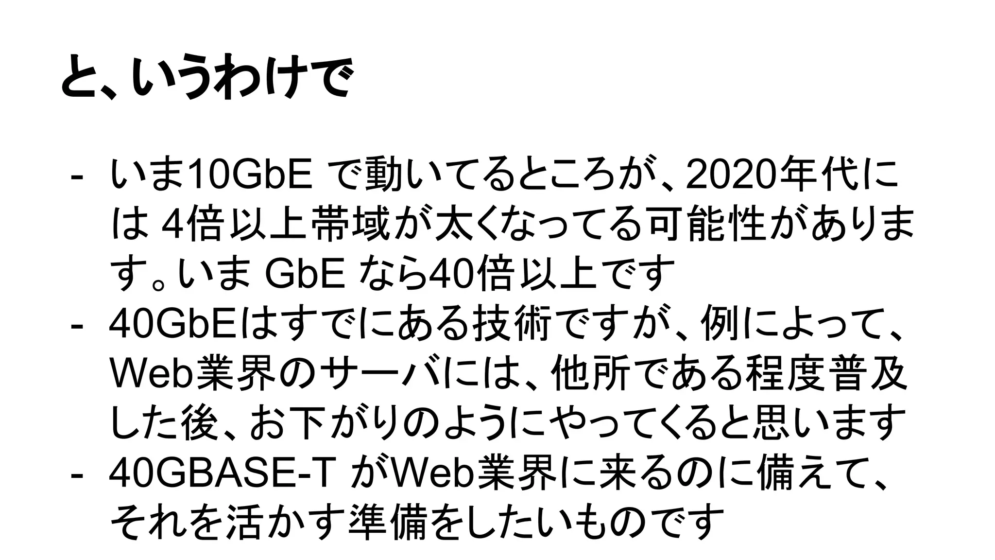 と、いうわけで
- いま10GbE で動いてるところが、2020年代に
は 4倍以上帯域が太くなってる可能性がありま
す。いま GbE なら40倍以上です
- 40GbEはすでにある技術ですが、例によって、
Web業界のサーバには、他所である程度普及
した後、お下がりのようにやってくると思います
- 40GBASE-T がWeb業界に来るのに備えて、
それを活かす準備をしたいものです
 