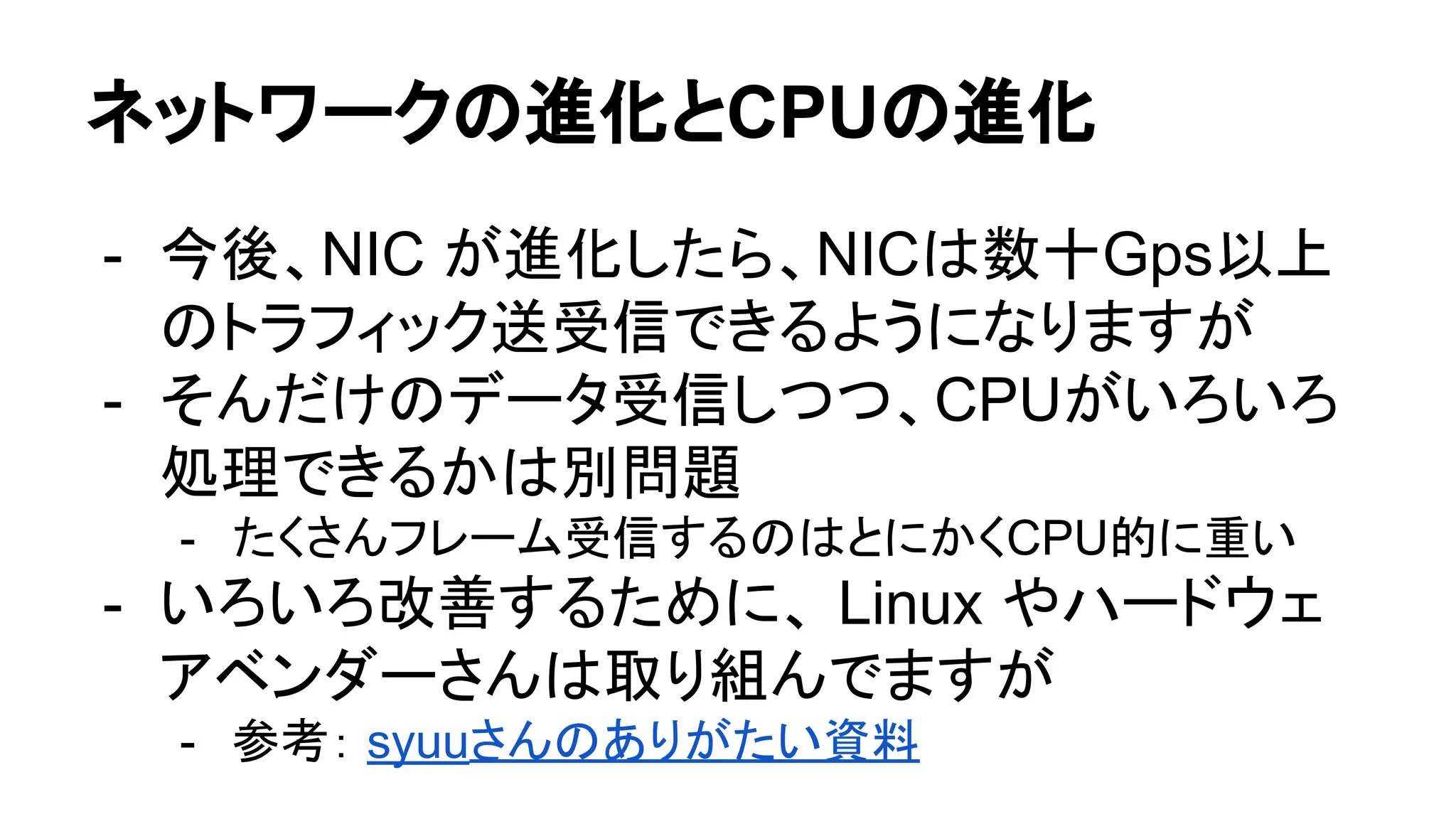 ネットワークの進化とCPUの進化
- 今後、NIC が進化したら、NICは数十Gps以上
のトラフィック送受信できるようになりますが
- そんだけのデータ受信しつつ、CPUがいろいろ
処理できるかは別問題
- たくさんフレーム受信するのはとにかくCPU的に重い
- いろいろ改善するために、 Linux やハードウェ
アベンダーさんは取り組んでますが
- 参考： syuuさんのありがたい資料
 