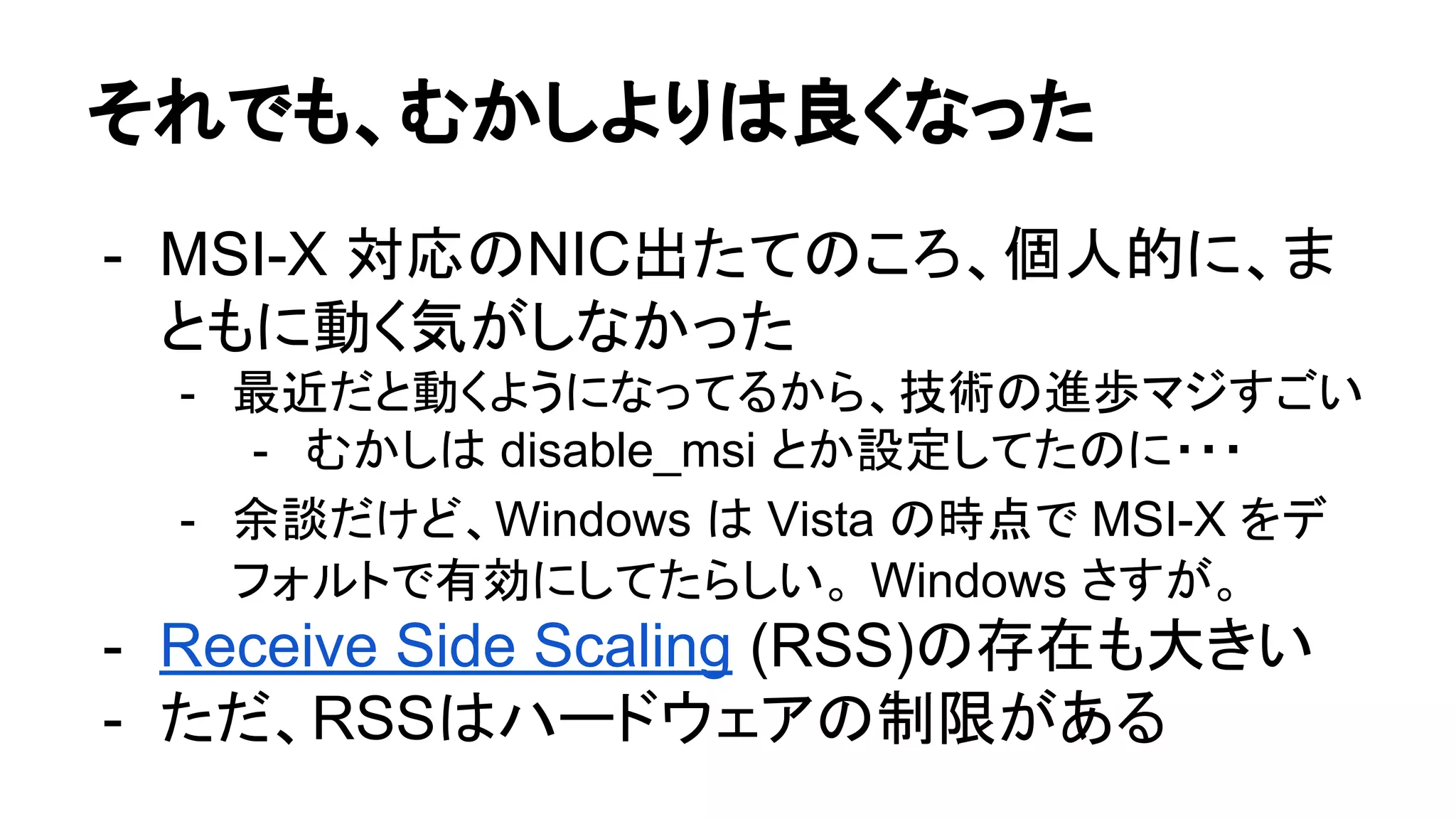 それでも、むかしよりは良くなった
- MSI-X 対応のNIC出たてのころ、個人的に、ま
ともに動く気がしなかった
- 最近だと動くようになってるから、技術の進歩マジすごい
- むかしは disable_msi とか設定してたのに・・・
- 余談だけど、Windows は Vista の時点で MSI-X をデ
フォルトで有効にしてたらしい。 Windows さすが。
- Receive Side Scaling (RSS)の存在も大きい
- ただ、RSSはハードウェアの制限がある
 
