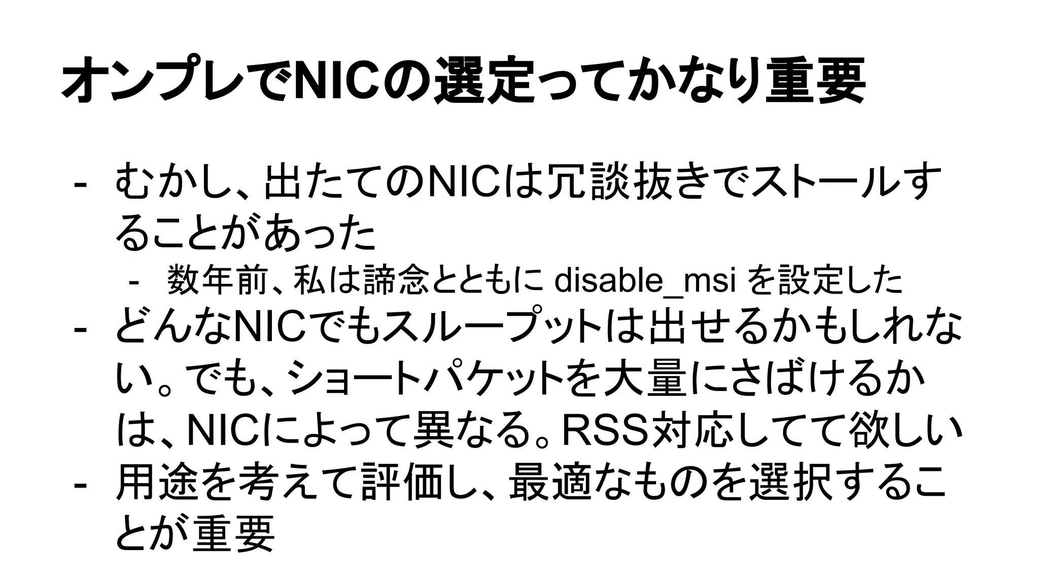 オンプレでNICの選定ってかなり重要
- むかし、出たてのNICは冗談抜きでストールす
ることがあった
- 数年前、私は諦念とともに disable_msi を設定した
- どんなNICでもスループットは出せるかもしれな
い。でも、ショートパケットを大量にさばけるか
は、NICによって異なる。RSS対応してて欲しい
- 用途を考えて評価し、最適なものを選択するこ
とが重要
 