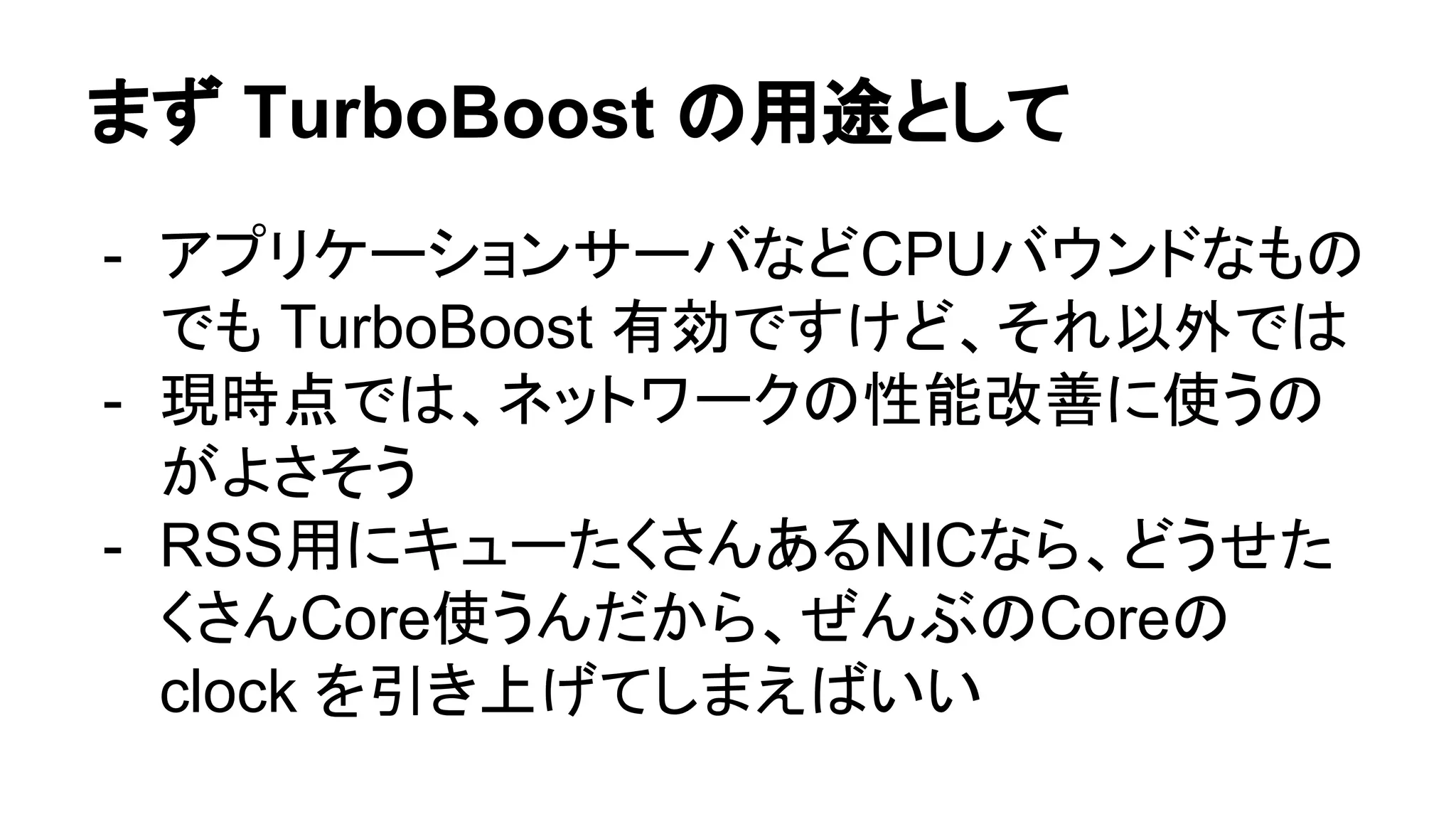 まず TurboBoost の用途として
- アプリケーションサーバなどCPUバウンドなもの
でも TurboBoost 有効ですけど、それ以外では
- 現時点では、ネットワークの性能改善に使うの
がよさそう
- RSS用にキューたくさんあるNICなら、どうせた
くさんCore使うんだから、ぜんぶのCoreの
clock を引き上げてしまえばいい
 
