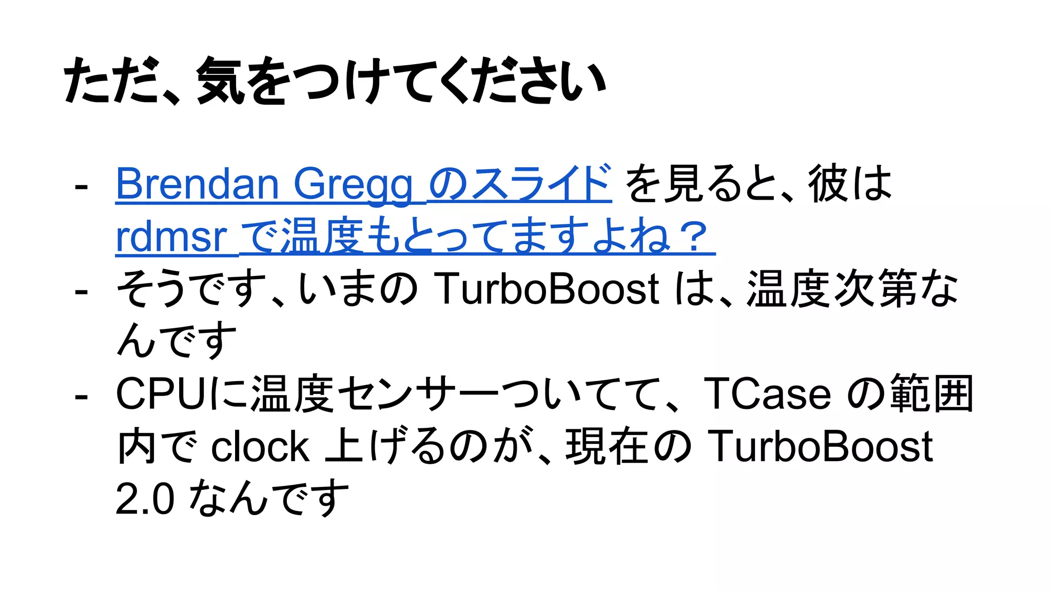 ただ、気をつけてください
- Brendan Gregg のスライド を見ると、彼は
rdmsr で温度もとってますよね？
- そうです、いまの TurboBoost は、温度次第な
んです
- CPUに温度センサーついてて、 TCase の範囲
内で clock 上げるのが、現在の TurboBoost
2.0 なんです
 