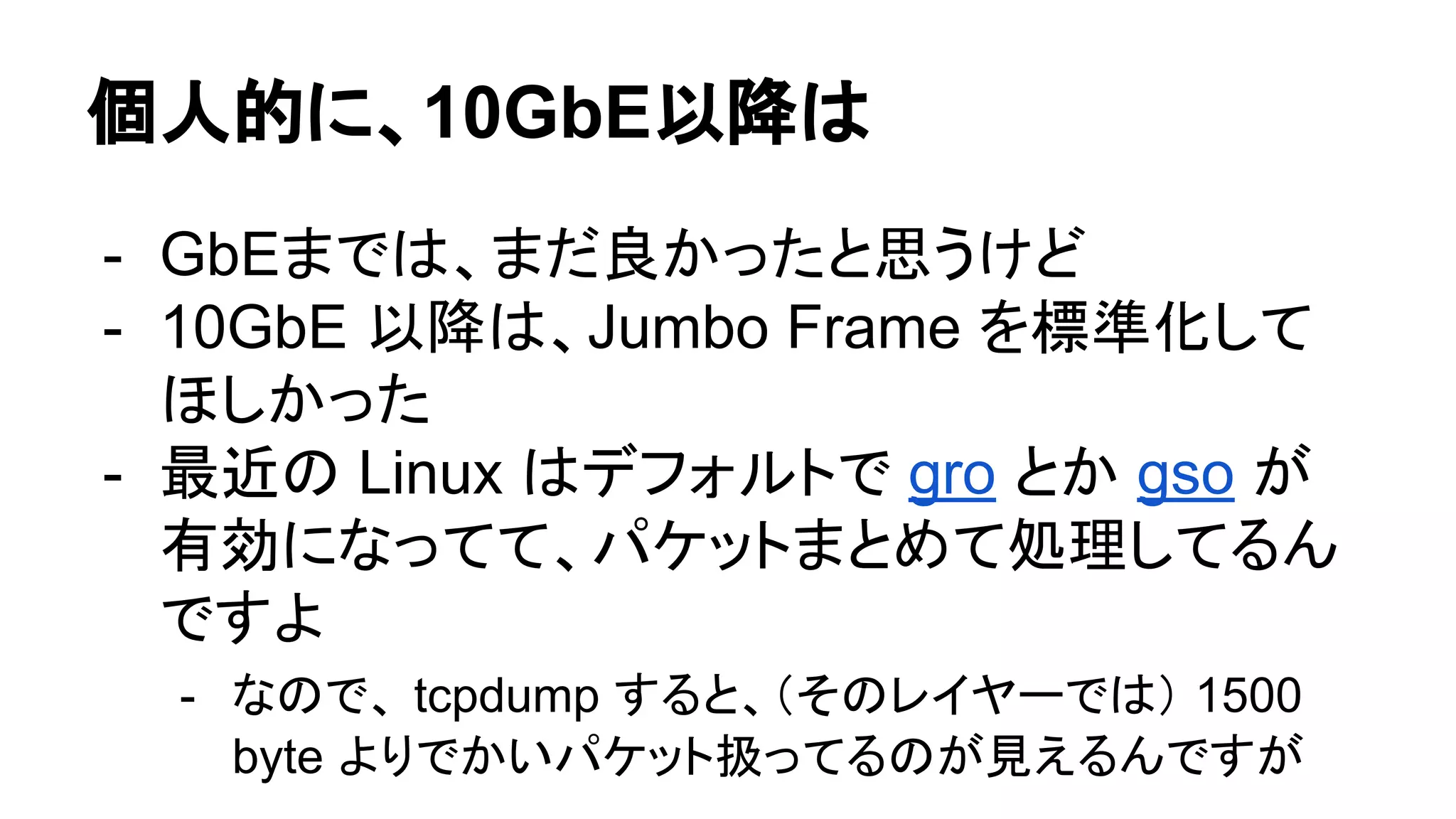 個人的に、10GbE以降は
- GbEまでは、まだ良かったと思うけど
- 10GbE 以降は、Jumbo Frame を標準化して
ほしかった
- 最近の Linux はデフォルトで gro とか gso が
有効になってて、パケットまとめて処理してるん
ですよ
- なので、 tcpdump すると、（そのレイヤーでは） 1500
byte よりでかいパケット扱ってるのが見えるんですが
 