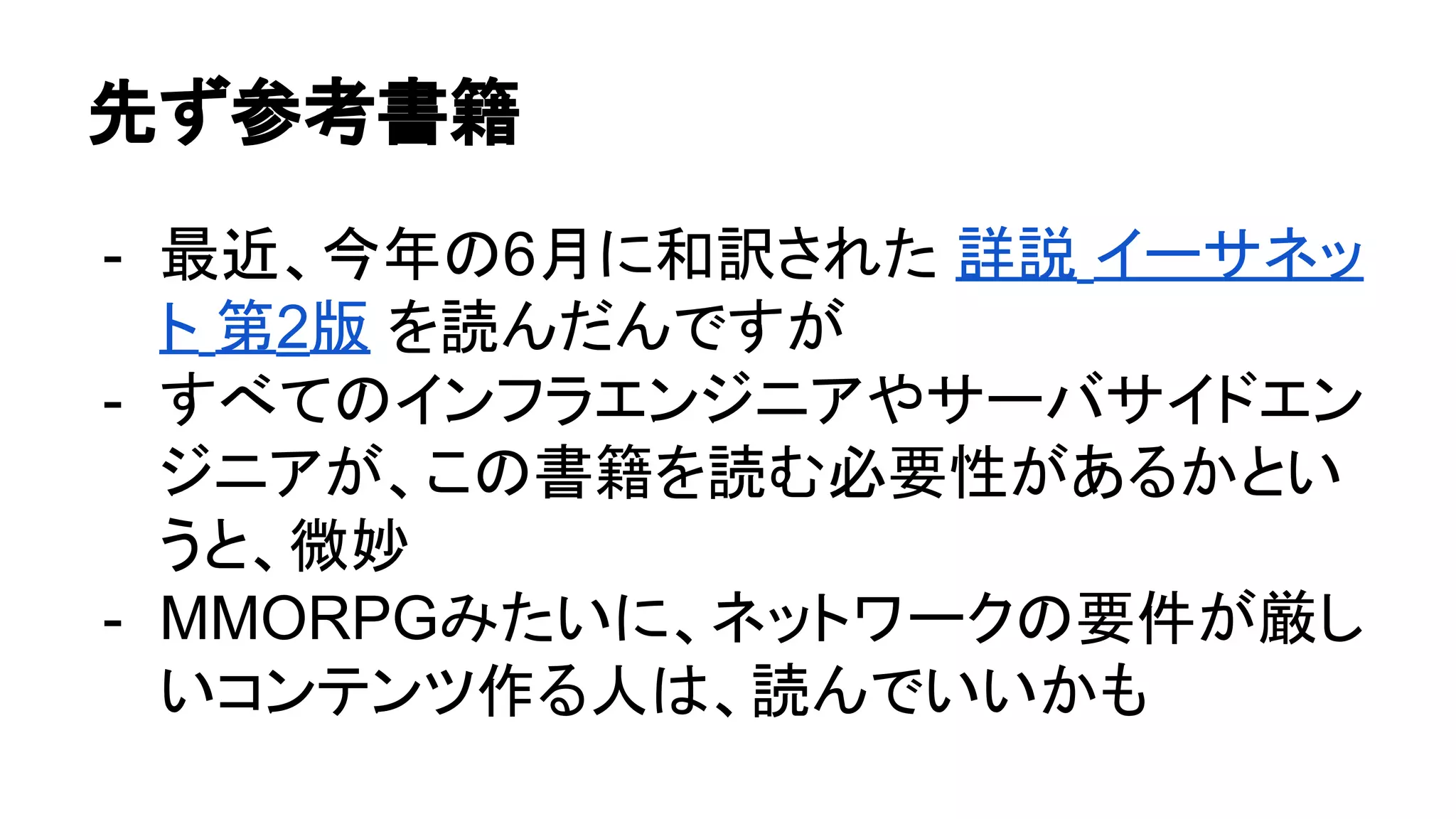 先ず参考書籍
- 最近、今年の6月に和訳された 詳説 イーサネッ
ト 第2版 を読んだんですが
- すべてのインフラエンジニアやサーバサイドエン
ジニアが、この書籍を読む必要性があるかとい
うと、微妙
- MMORPGみたいに、ネットワークの要件が厳し
いコンテンツ作る人は、読んでいいかも
 