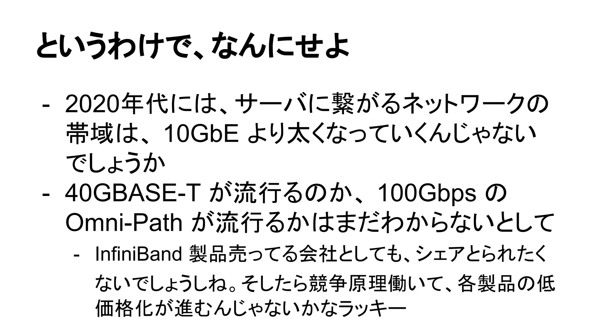 というわけで、なんにせよ
- 2020年代には、サーバに繋がるネットワークの
帯域は、 10GbE より太くなっていくんじゃない
でしょうか
- 40GBASE-T が流行るのか、 100Gbps の
Omni-Path が流行るかはまだわからないとして
- InfiniBand 製品売ってる会社としても、シェアとられたく
ないでしょうしね。そしたら競争原理働いて、各製品の低
価格化が進むんじゃないかなラッキー
 