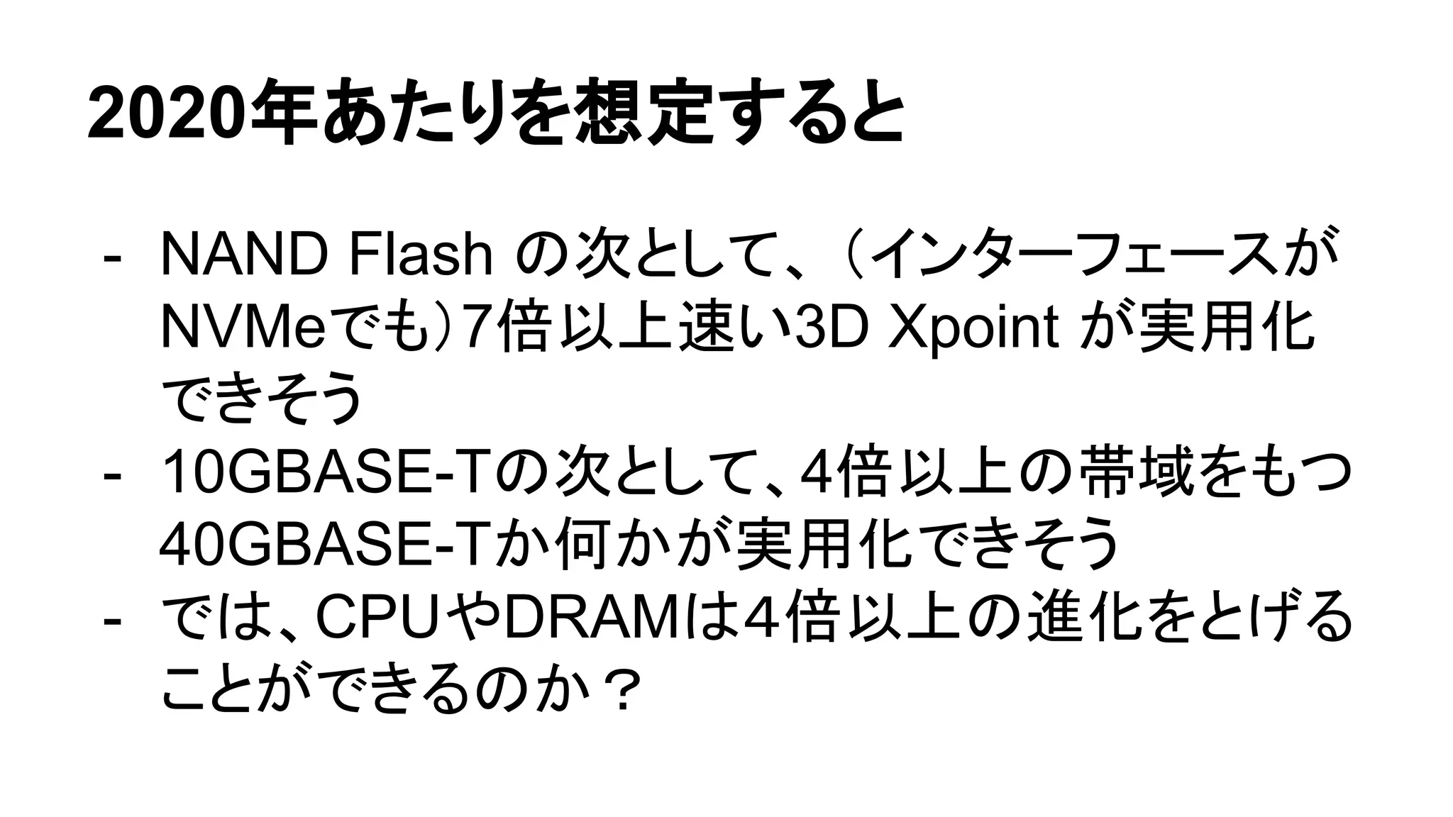 2020年あたりを想定すると
- NAND Flash の次として、 （インターフェースが
NVMeでも）7倍以上速い3D Xpoint が実用化
できそう
- 10GBASE-Tの次として、4倍以上の帯域をもつ
40GBASE-Tか何かが実用化できそう
- では、CPUやDRAMは４倍以上の進化をとげる
ことができるのか？
 