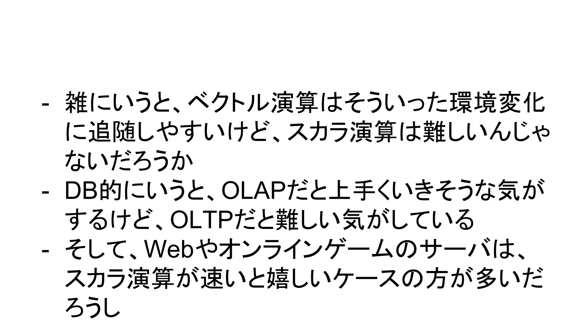 - 雑にいうと、ベクトル演算はそういった環境変化
に追随しやすいけど、スカラ演算は難しいんじゃ
ないだろうか
- DB的にいうと、OLAPだと上手くいきそうな気が
するけど、OLTPだと難しい気がしている
- そして、Webやオンラインゲームのサーバは、
スカラ演算が速いと嬉しいケースの方が多いだ
ろうし
 