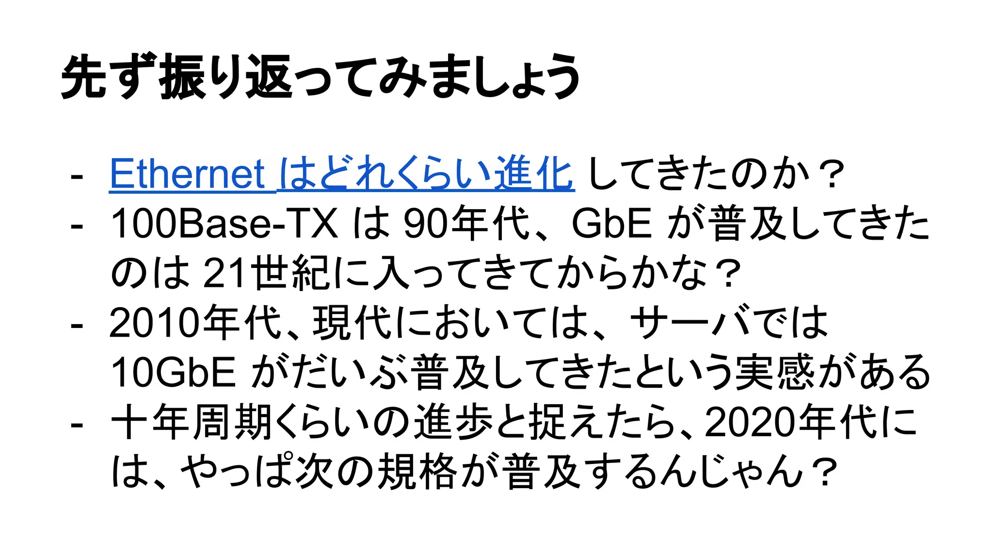 先ず振り返ってみましょう
- Ethernet はどれくらい進化 してきたのか？
- 100Base-TX は 90年代、 GbE が普及してきた
のは 21世紀に入ってきてからかな？
- 2010年代、現代においては、 サーバでは
10GbE がだいぶ普及してきたという実感がある
- 十年周期くらいの進歩と捉えたら、2020年代に
は、やっぱ次の規格が普及するんじゃん？
 