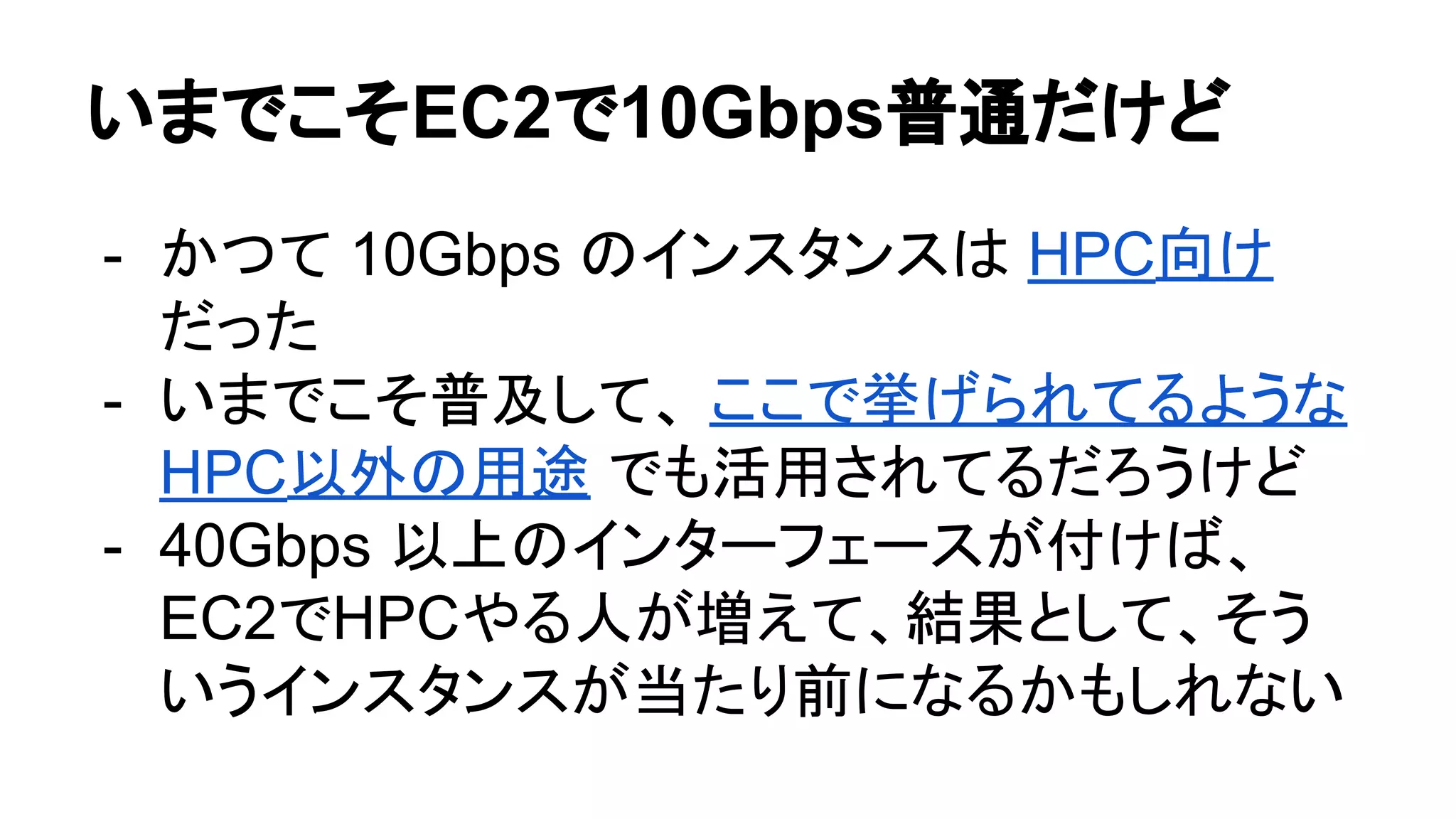 いまでこそEC2で10Gbps普通だけど
- かつて 10Gbps のインスタンスは HPC向け
だった
- いまでこそ普及して、 ここで挙げられてるような
HPC以外の用途 でも活用されてるだろうけど
- 40Gbps 以上のインターフェースが付けば、
EC2でHPCやる人が増えて、結果として、そう
いうインスタンスが当たり前になるかもしれない
 