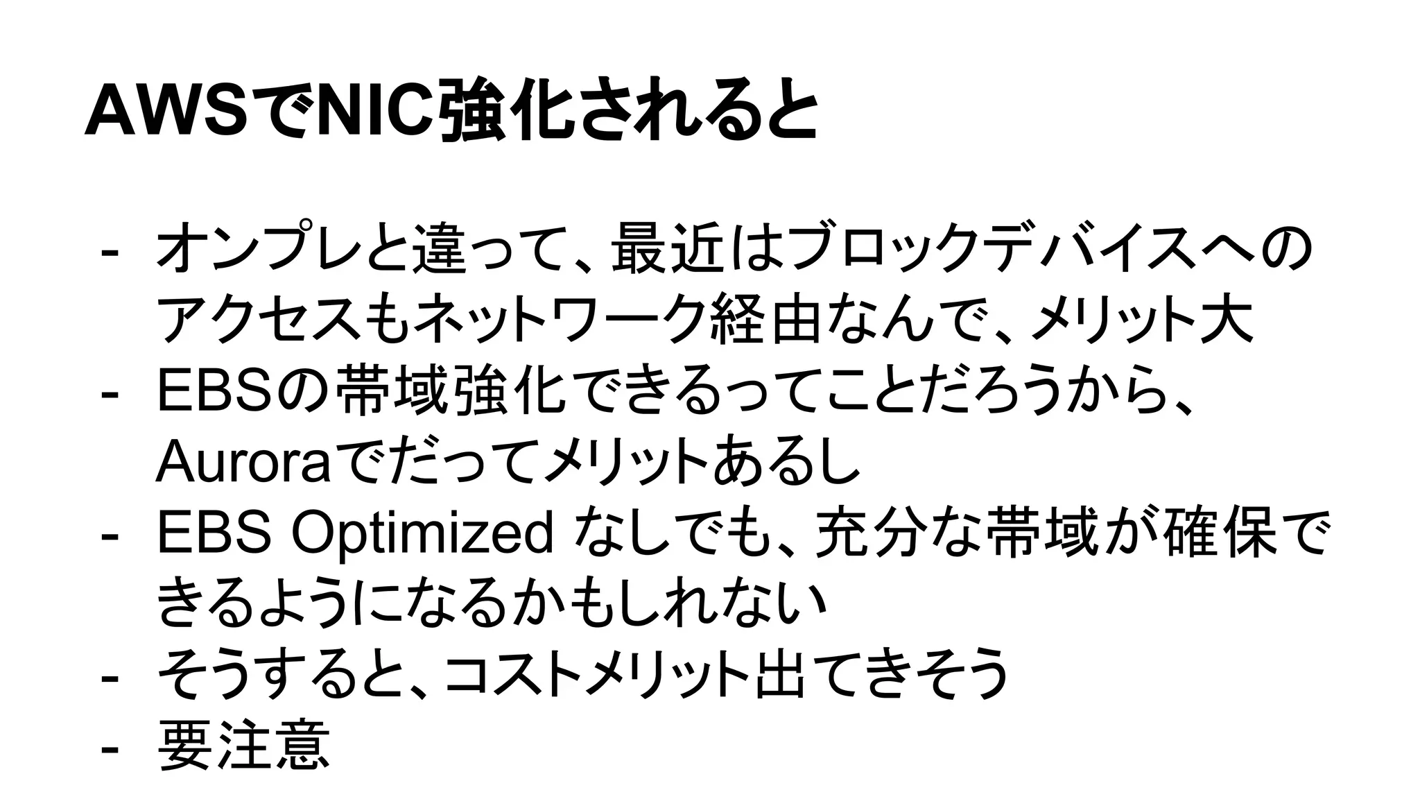 AWSでNIC強化されると
- オンプレと違って、最近はブロックデバイスへの
アクセスもネットワーク経由なんで、メリット大
- EBSの帯域強化できるってことだろうから、
Auroraでだってメリットあるし
- EBS Optimized なしでも、充分な帯域が確保で
きるようになるかもしれない
- そうすると、コストメリット出てきそう
- 要注意
 