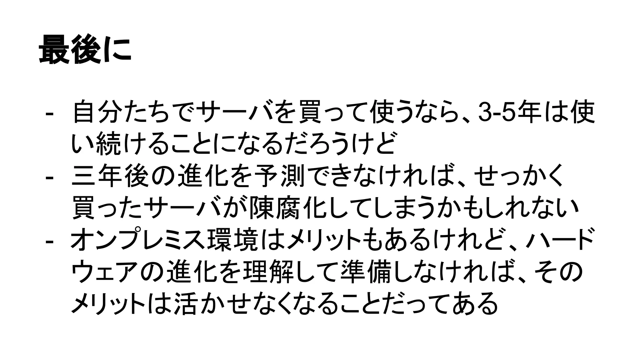 最後に
- 自分たちでサーバを買って使うなら、3-5年は使
い続けることになるだろうけど
- 三年後の進化を予測できなければ、せっかく
買ったサーバが陳腐化してしまうかもしれない
- オンプレミス環境はメリットもあるけれど、ハード
ウェアの進化を理解して準備しなければ、その
メリットは活かせなくなることだってある
 