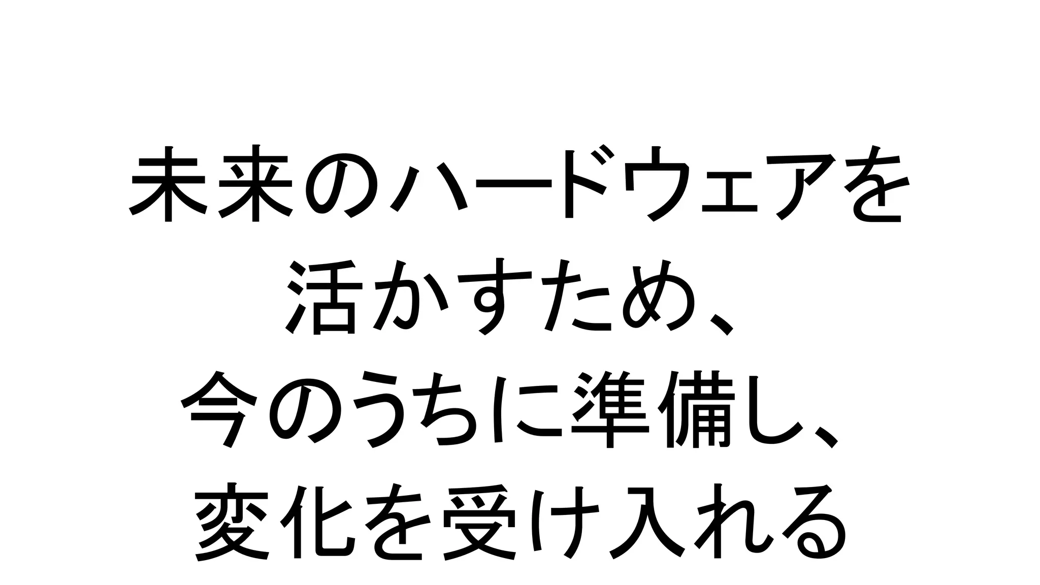 未来のハードウェアを
活かすため、
今のうちに準備し、
変化を受け入れる
 