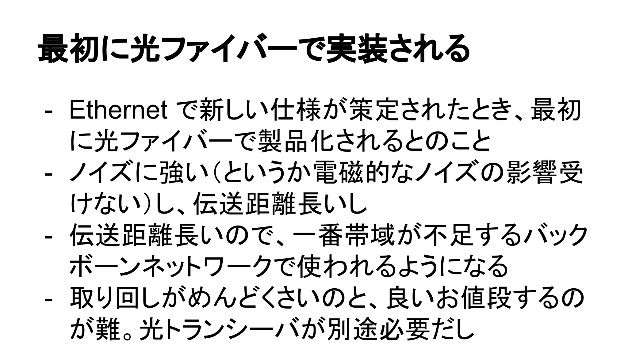 最初に光ファイバーで実装される
- Ethernet で新しい仕様が策定されたとき、最初
に光ファイバーで製品化されるとのこと
- ノイズに強い（というか電磁的なノイズの影響受
けない）し、伝送距離長いし
- 伝送距離長いので、一番帯域が不足するバック
ボーンネットワークで使われるようになる
- 取り回しがめんどくさいのと、良いお値段するの
が難。光トランシーバが別途必要だし
 