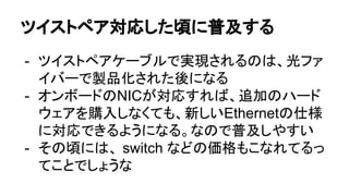 ツイストペア対応した頃に普及する
- ツイストペアケーブルで実現されるのは、光ファ
イバーで製品化された後になる
- オンボードのNICが対応すれば、追加のハード
ウェアを購入しなくても、新しいEthernetの仕様
に対応できるようになる。なので普及しやすい
- その頃には、 switch などの価格もこなれてるっ
てことでしょうな
 
