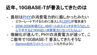近年、10GBASE-Tが普及してきたのは
- 最初はPHYの消費電力的に厳しかったみたい
- エラーレート下げるために導入したLDPCが電気食う
- 2006-2008年頃だと、48ポートのスイッチを作ろうとした
ら下手すると1KW近い消費電力になってたらしい
- 微細化が進んで、PHYの消費電力が減って、こ
こ数年で10GBASE-T 普及してきたそうな
- Siemonのホワイトペーパー にもそのように
 