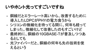 いやホント光ってすごいですね
- 銅線だとエラーレート高いから、改善するために
導入したLDPCがPHYの電力食うから
- シリコンの微細化を待ってる間に、何年も経って
しまった。微細化して改善したのもすごいけど
- 最終的に、銅線の10GBASE-Tが普及しつつあ
るとしても
- 光ファイバーだと、銅線の何年も先の技術を使
えるという
 