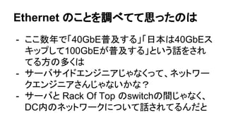 Ethernet のことを調べてて思ったのは
- ここ数年で「40GbE普及する」「日本は40GbEス
キップして100GbEが普及する」という話をされ
てる方の多くは
- サーバサイドエンジニアじゃなくって、ネットワー
クエンジニアさんじゃないかな？
- サーバと Rack Of Top のswitchの間じゃなく、
DC内のネットワークについて話されてるんだと
 