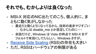 それでも、むかしよりは良くなった
- MSI-X 対応のNIC出たてのころ、個人的に、ま
ともに動く気がしなかった
- 最近だと動くようになってるから、技術の進歩マジすごい
- むかしは disable_msi とか設定してたのに・・・
- 余談だけど、Windows は Vista の時点で MSI-X をデ
フォルトで有効にしてたらしい。 Windows さすが。
- Receive Side Scaling (RSS)の存在も大きい
- ただ、RSSはハードウェアの制限がある
 