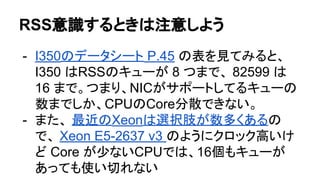 RSS意識するときは注意しよう
- I350のデータシート P.45 の表を見てみると、
I350 はRSSのキューが 8 つまで、 82599 は
16 まで。つまり、NICがサポートしてるキューの
数までしか、CPUのCore分散できない。
- また、 最近のXeonは選択肢が数多くあるの
で、 Xeon E5-2637 v3 のようにクロック高いけ
ど Core が少ないCPUでは、16個もキューが
あっても使い切れない
 