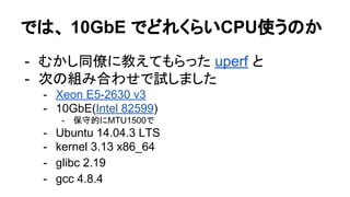 では、 10GbE でどれくらいCPU使うのか
- むかし同僚に教えてもらった uperf と
- 次の組み合わせで試しました
- Xeon E5-2630 v3
- 10GbE(Intel 82599)
- 保守的にMTU1500で
- Ubuntu 14.04.3 LTS
- kernel 3.13 x86_64
- glibc 2.19
- gcc 4.8.4
 