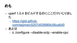 めも
- uperf 1.0.4 をビルドするのにここだけいじりまし
た
- https://gist.github.
com/sejima/c5207d539969c56ca6d0
- あとは
- $ ./configure --disable-sctp --enable-cpc
 