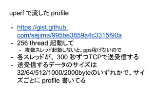 uperf で流した profile
- https://gist.github.
com/sejima/995be3859a4c3315f90a
- 256 thread 起動して
- 複数スレッド起動しないと、pps稼げないので
- 各スレッドが、 300 秒ずつTCPで送受信する
- 送受信するデータのサイズは
32/64/512/1000/2000byteのいずれかで、サイ
ズごとに profile 書いてる
 
