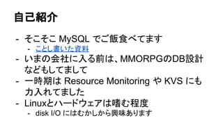 自己紹介
- そこそこ MySQL でご飯食べてます
- いまの会社に入る前は、MMORPGのDB設計
などもしてまして
- 一時期は Resource Monitoring や KVS にも
力入れてました
- Linuxとハードウェアは嗜む程度
- disk I/O にはむかしから興味あります
 