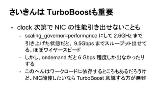 さいきんは TurboBoostも重要
- clock 次第で NIC の性能引き出せないことも
- scaling_governor=performance にして 2.6GHz まで
引き上げた状態だと、 9.5Gbps までスループット出せて
る。ほぼワイヤースピード
- しかし、ondemand だと 6 Gbps 程度しか出なかったり
する
- このへんはワークロードに依存するところもあるだろうけ
ど、NIC酷使したいなら TurboBoost 意識する方が無難
 