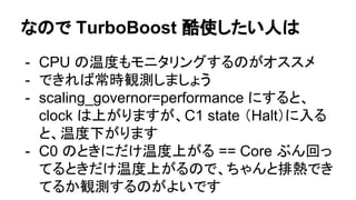 なので TurboBoost 酷使したい人は
- CPU の温度もモニタリングするのがオススメ
- できれば常時観測しましょう
- scaling_governor=performance にすると、
clock は上がりますが、C1 state （Halt）に入る
と、温度下がります
- C0 のときにだけ温度上がる == Core ぶん回っ
てるときだけ温度上がるので、ちゃんと排熱でき
てるか観測するのがよいです
 