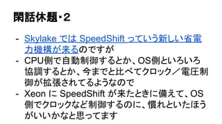 閑話休題・２
- Skylake では SpeedShift っていう新しい省電
力機構が来るのですが
- CPU側で自動制御するとか、OS側といろいろ
協調するとか、今までと比べてクロック／電圧制
御が拡張されてるようなので
- Xeon に SpeedShift が来たときに備えて、OS
側でクロックなど制御するのに、慣れといたほう
がいいかなと思ってます
 