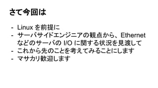 さて今回は
- Linux を前提に
- サーバサイドエンジニアの観点から、 Ethernet
などのサーバの I/O に関する状況を見渡して
- これから先のことを考えてみることにします
- マサカリ歓迎します
 