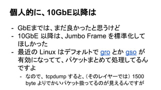 個人的に、10GbE以降は
- GbEまでは、まだ良かったと思うけど
- 10GbE 以降は、Jumbo Frame を標準化して
ほしかった
- 最近の Linux はデフォルトで gro とか gso が
有効になってて、パケットまとめて処理してるん
ですよ
- なので、 tcpdump すると、（そのレイヤーでは） 1500
byte よりでかいパケット扱ってるのが見えるんですが
 
