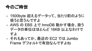 今のご時世
- 1500byte 超えるデータって、当たり前のように
扱うと思うんですよ
- AWS の EBS 上で InnoDB 動かす場合、扱う
データの単位はほとんど 16KB 以上なわけで
すよ
- それもあってか、最近の EC2 では Jumbo
Frame デフォルトで有効なんですよね
 