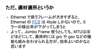 ただ、適材適所というか
- Ethernet で扱うフレームが大きすぎると、
Ethernet の FCS は 4byte しかないので、エ
ラーの検出率が下がってしまうと
- よって、 Jumbo Frame 使うとしても、MTUはほ
どほどにして、最終的には gro や gso などの機
能も組み合わせられる方が、効率よいのかなと
思います
 
