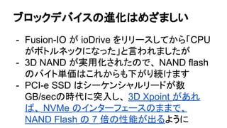 ブロックデバイスの進化はめざましい
- Fusion-IO が ioDrive をリリースしてから「CPU
がボトルネックになった」と言われましたが
- 3D NAND が実用化されたので、 NAND flash
のバイト単価はこれからも下がり続けます
- PCI-e SSD はシーケンシャルリードが数
GB/secの時代に突入し、 3D Xpoint があれ
ば、 NVMe のインターフェースのままで、
NAND Flash の 7 倍の性能が出るように
 