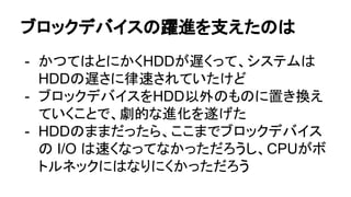 ブロックデバイスの躍進を支えたのは
- かつてはとにかくHDDが遅くって、システムは
HDDの遅さに律速されていたけど
- ブロックデバイスをHDD以外のものに置き換え
ていくことで、劇的な進化を遂げた
- HDDのままだったら、ここまでブロックデバイス
の I/O は速くなってなかっただろうし、CPUがボ
トルネックにはなりにくかっただろう
 